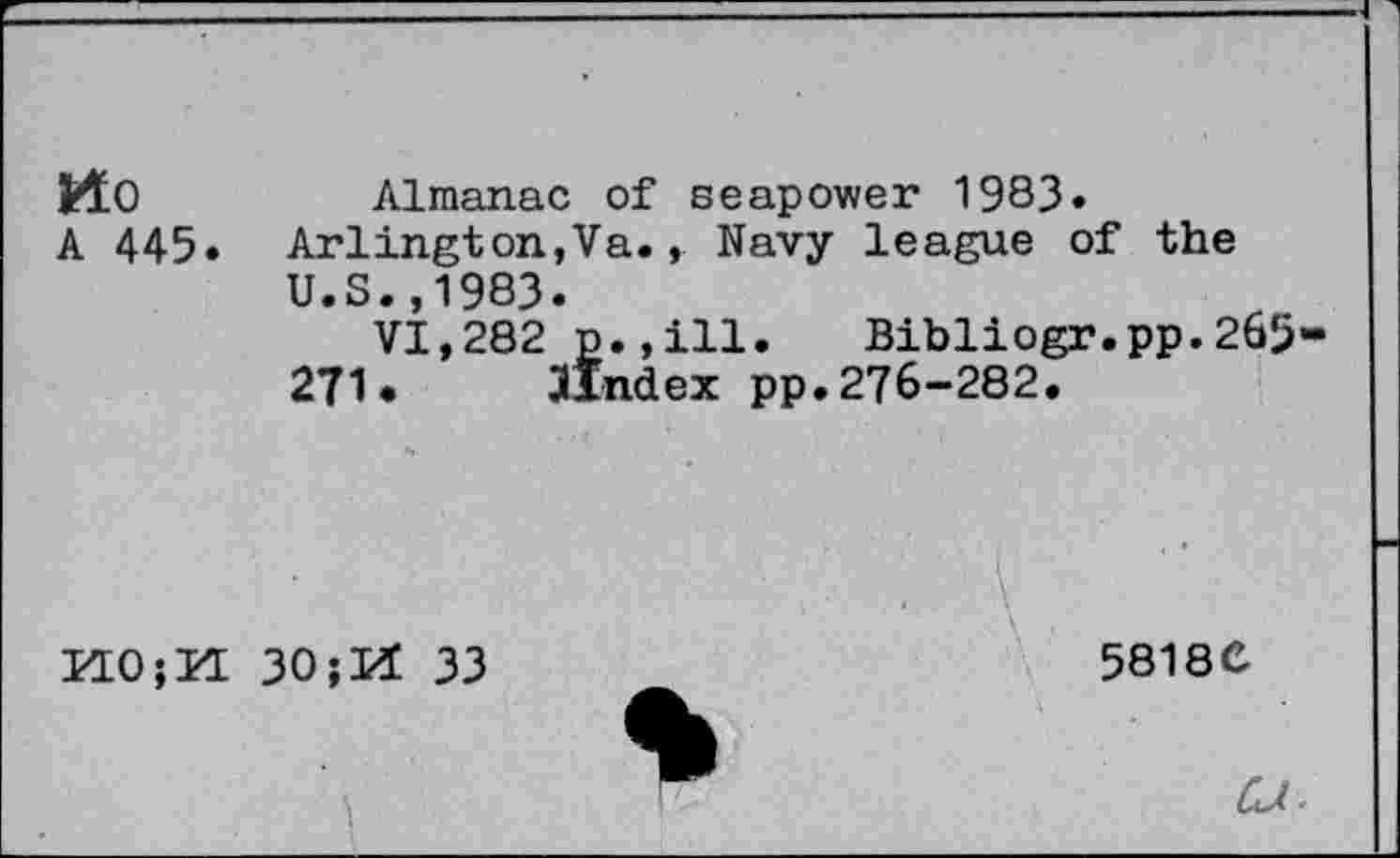 ﻿Mo
A 445.
Almanac of seapower 1983.
Arlington,Va., Navy league of the U.S.,1983.
VI,282 p.,ill. Bibliogr.pp.265-
271. JIndex pp. 276-282.
K0;K 30jH 33
58180
ZU-